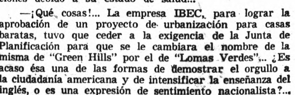 -¡Qué cosas!... La empresa IBEC, para lograr la aprobación de un proyecto de urbanización para casas baratas, tuvo que ceder a la exigencia de la Junta de Planificación para que se le cambiara el nombre de la misma de "Green Hills" por el de "Lomas Verdes"... ¿Es acaso ésa una de las formas de demostrar el orgullo a la ciudadanía americana y de intensificar la enseñanza del inglés, o es una expresión de sentimiento nacionalista?...